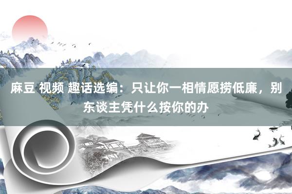 麻豆 视频 趣话选编:只让你一相情愿捞低廉,别东谈主凭什么按你的办