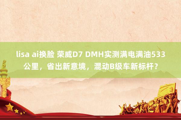 lisa ai换脸 荣威D7 DMH实测满电满油533公里，省出新意境，混动B级车新标杆？