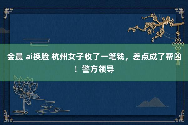 金晨 ai换脸 杭州女子收了一笔钱，差点成了帮凶！警方领导