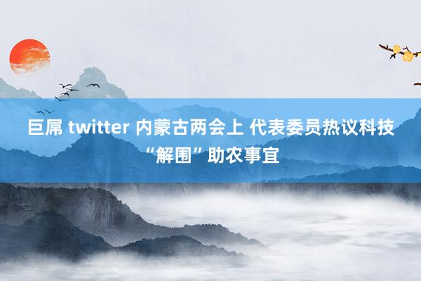 巨屌 twitter 内蒙古两会上 代表委员热议科技“解围”助农事宜