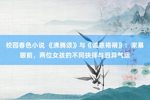 校园春色小说 《沸腾颂》与《诚意袼褙》：家暴眼前，两位女孩的不同抉择与迥异气运