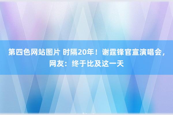 第四色网站图片 时隔20年！谢霆锋官宣演唱会，网友：终于比及这一天