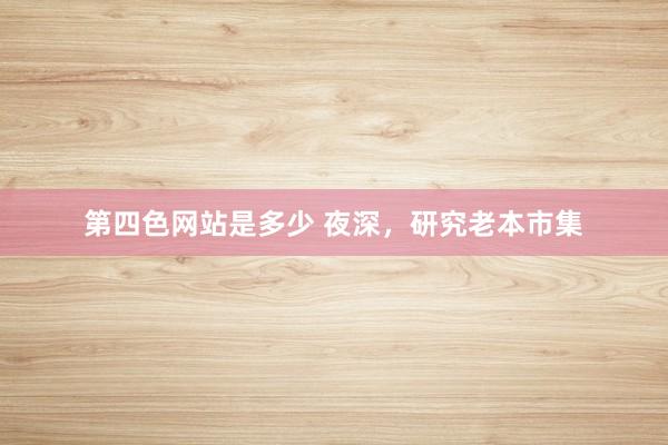 第四色网站是多少 夜深，研究老本市集