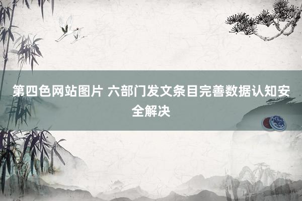 第四色网站图片 六部门发文条目完善数据认知安全解决