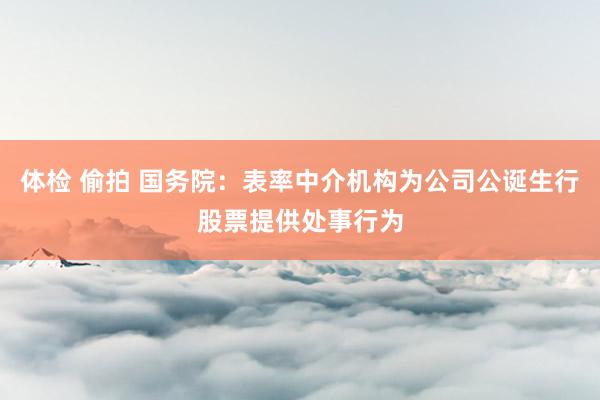 体检 偷拍 国务院：表率中介机构为公司公诞生行股票提供处事行为