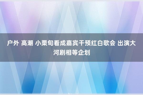 户外 高潮 小栗旬看成嘉宾干预红白歌会 出演大河剧相等企划