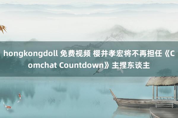 hongkongdoll 免费视频 樱井孝宏将不再担任《Comchat Countdown》主捏东谈主