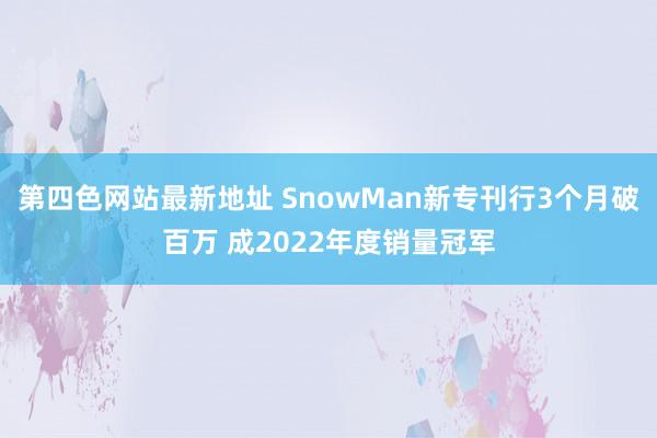 第四色网站最新地址 SnowMan新专刊行3个月破百万 成2022年度销量冠军