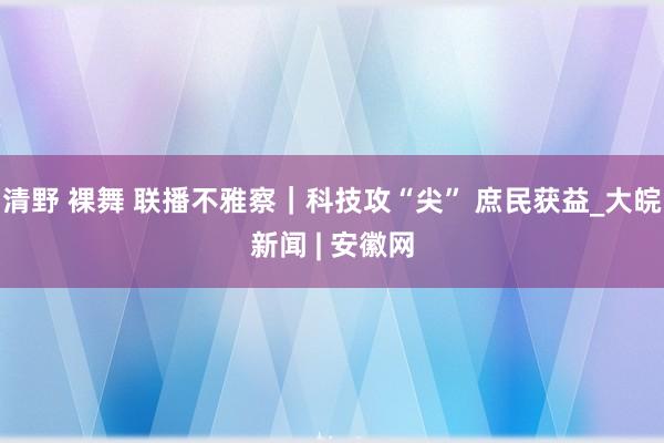 清野 裸舞 联播不雅察｜科技攻“尖” 庶民获益_大皖新闻 | 安徽网