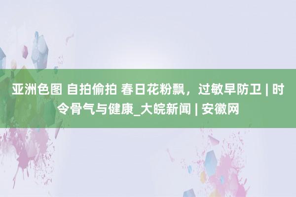 亚洲色图 自拍偷拍 春日花粉飘，过敏早防卫 | 时令骨气与健康_大皖新闻 | 安徽网