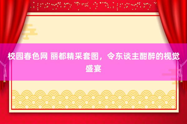 校园春色网 丽都精采套图，令东谈主酣醉的视觉盛宴