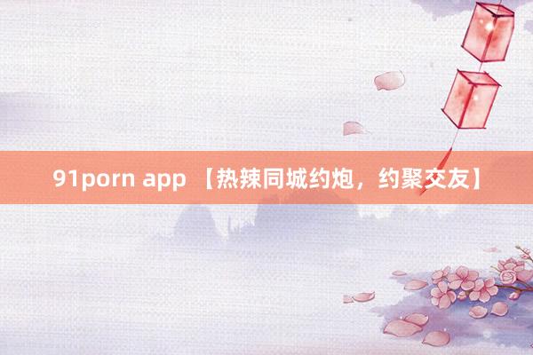 91porn app 【热辣同城约炮，约聚交友】