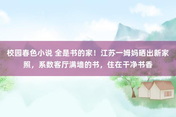 校园春色小说 全是书的家！江苏一姆妈晒出新家照，系数客厅满墙的书，住在干净书香