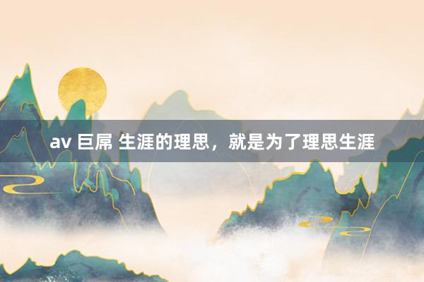 av 巨屌 生涯的理思，就是为了理思生涯