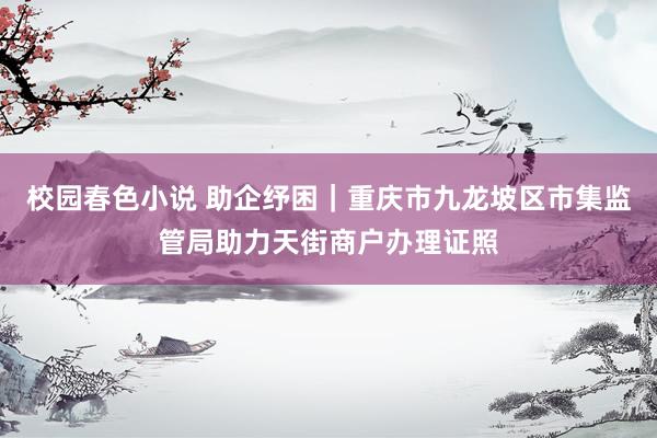 校园春色小说 助企纾困｜重庆市九龙坡区市集监管局助力天街商户办理证照