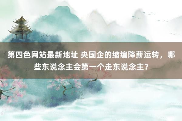 第四色网站最新地址 央国企的缩编降薪运转，哪些东说念主会第一个走东说念主？