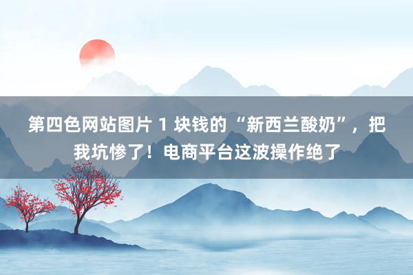 第四色网站图片 1 块钱的 “新西兰酸奶”，把我坑惨了！电商平台这波操作绝了