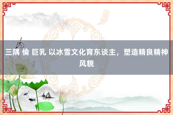 三隅 倫 巨乳 以冰雪文化育东谈主，塑造精良精神风貌