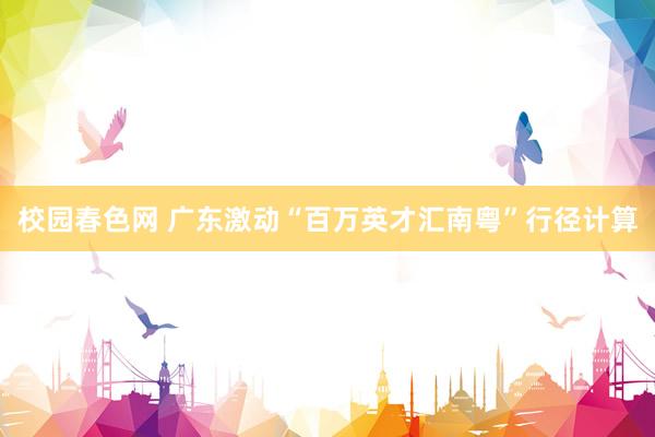 校园春色网 广东激动“百万英才汇南粤”行径计算