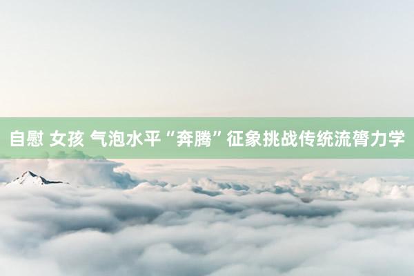 自慰 女孩 气泡水平“奔腾”征象挑战传统流膂力学