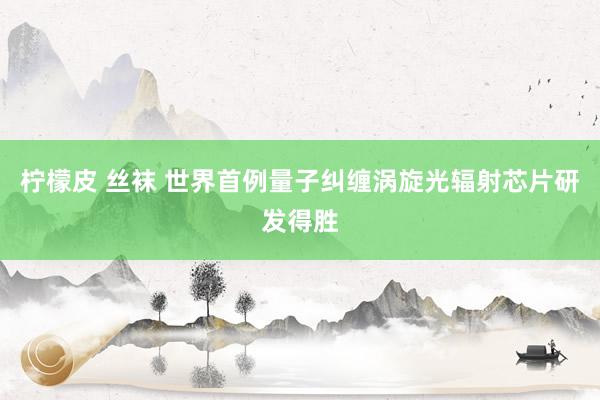 柠檬皮 丝袜 世界首例量子纠缠涡旋光辐射芯片研发得胜
