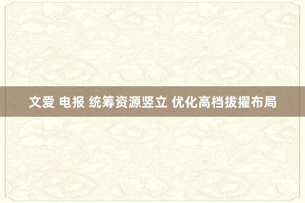 文爱 电报 统筹资源竖立 优化高档拔擢布局