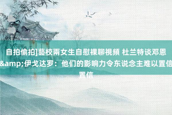 自拍偷拍]藝校兩女生自慰裸聊視頻 杜兰特谈邓恩&伊戈达罗：他们的影响力令东说念主难以置信