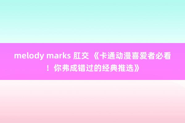melody marks 肛交 《卡通动漫喜爱者必看！你弗成错过的经典推选》