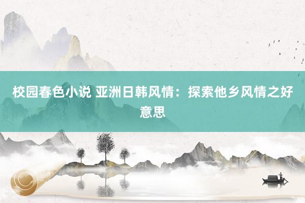 校园春色小说 亚洲日韩风情：探索他乡风情之好意思