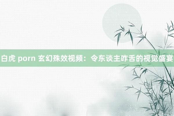 白虎 porn 玄幻殊效视频：令东谈主咋舌的视觉盛宴