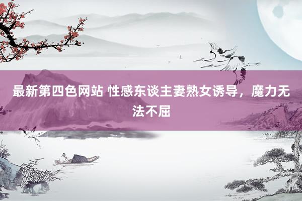 最新第四色网站 性感东谈主妻熟女诱导，魔力无法不屈