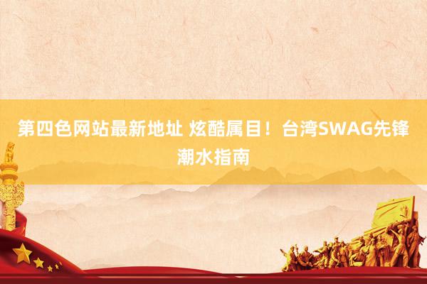 第四色网站最新地址 炫酷属目！台湾SWAG先锋潮水指南