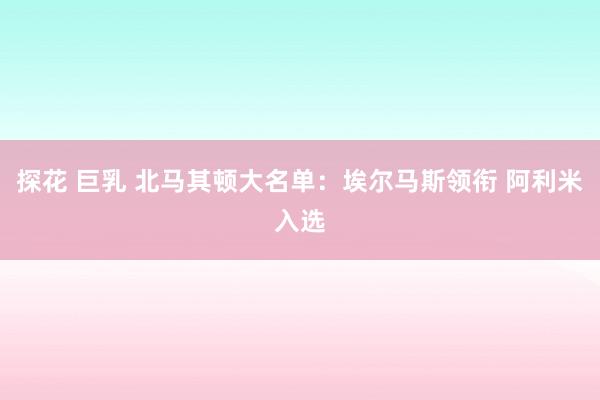 探花 巨乳 北马其顿大名单：埃尔马斯领衔 阿利米入选