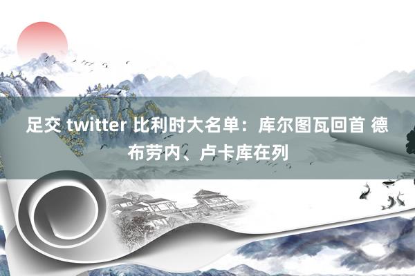 足交 twitter 比利时大名单：库尔图瓦回首 德布劳内、卢卡库在列