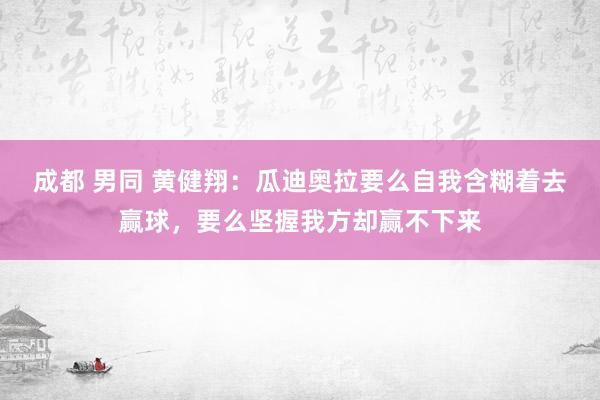 成都 男同 黄健翔：瓜迪奥拉要么自我含糊着去赢球，要么坚握我方却赢不下来