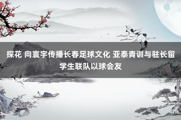 探花 向寰宇传播长春足球文化 亚泰青训与驻长留学生联队以球会友