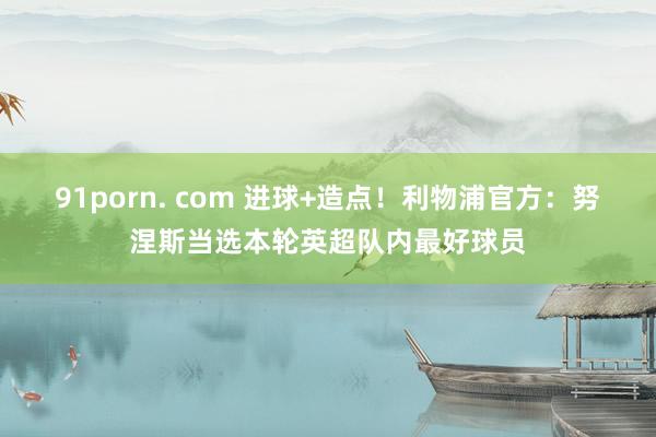 91porn. com 进球+造点！利物浦官方：努涅斯当选本轮英超队内最好球员