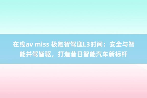 在线av miss 极氪智驾迎L3时间：安全与智能并驾皆驱，打造昔日智能汽车新标杆