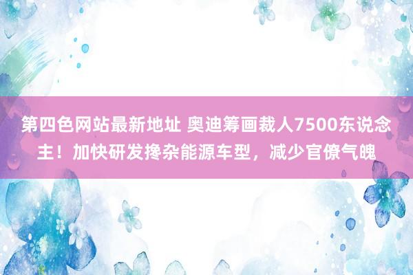 第四色网站最新地址 奥迪筹画裁人7500东说念主！加快研发搀杂能源车型，减少官僚气魄