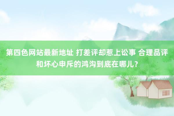 第四色网站最新地址 打差评却惹上讼事 合理品评和坏心申斥的鸿沟到底在哪儿？
