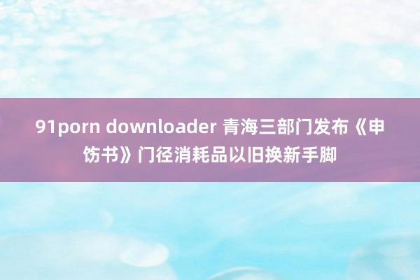 91porn downloader 青海三部门发布《申饬书》门径消耗品以旧换新手脚