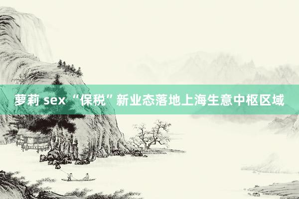 萝莉 sex “保税”新业态落地上海生意中枢区域