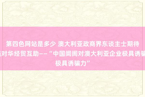 第四色网站是多少 澳大利亚政商界东谈主士期待加强对华经贸互助——“中国阛阓对澳大利亚企业极具诱骗力”