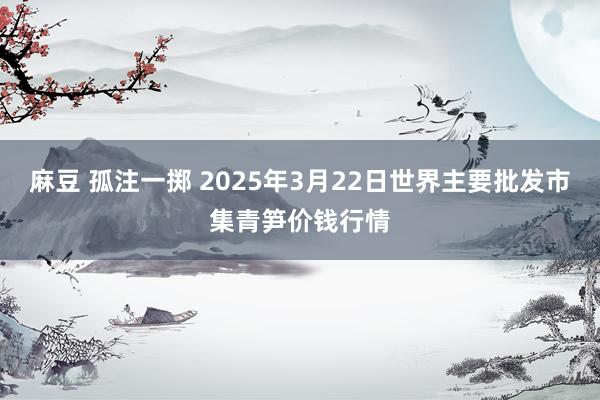 麻豆 孤注一掷 2025年3月22日世界主要批发市集青笋价钱行情