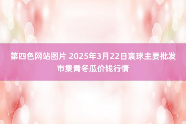 第四色网站图片 2025年3月22日寰球主要批发市集青冬瓜价钱行情