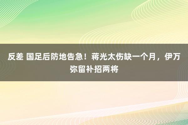 反差 国足后防地告急！蒋光太伤缺一个月，伊万弥留补招两将