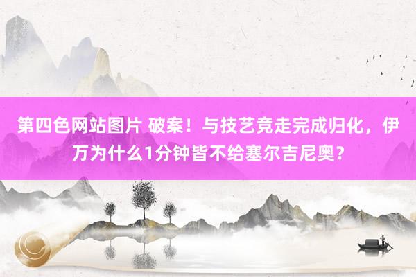 第四色网站图片 破案！与技艺竞走完成归化，伊万为什么1分钟皆不给塞尔吉尼奥？