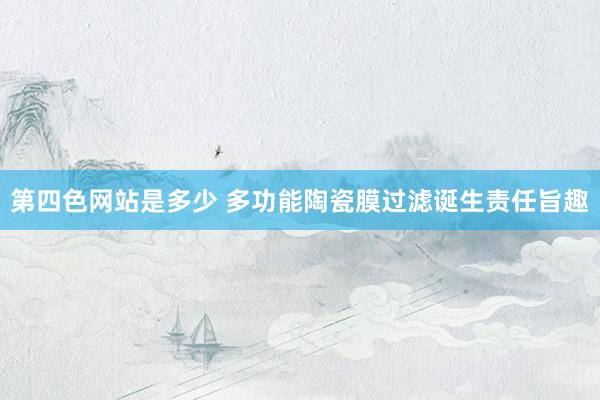 第四色网站是多少 多功能陶瓷膜过滤诞生责任旨趣