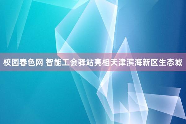 校园春色网 智能工会驿站亮相天津滨海新区生态城