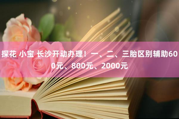探花 小宝 长沙开动办理！一、二、三胎区别辅助600元、800元、2000元